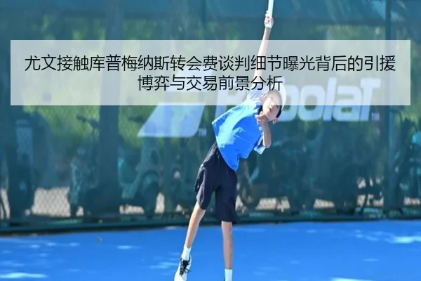 尤文接触库普梅纳斯转会费谈判细节曝光背后的引援博弈与交易前景分析