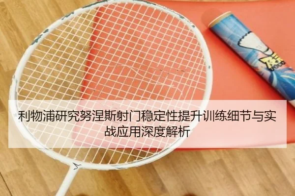 利物浦研究努涅斯射门稳定性提升训练细节与实战应用深度解析