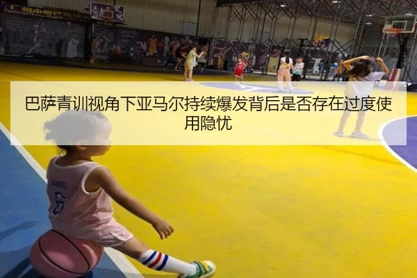 巴萨青训视角下亚马尔持续爆发背后是否存在过度使用隐忧