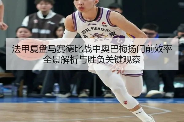 法甲复盘马赛德比战中奥巴梅扬门前效率全景解析与胜负关键观察