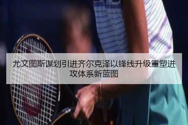 尤文图斯谋划引进齐尔克泽以锋线升级重塑进攻体系新蓝图